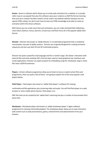 Unit 65                                                                               Leeanne Hibbert


Amara - Amara is software which allows you to create web animations for a website. It is actually
rather easy to use people find, plus this software saves your creations as SWF file format meaning
that once your creation has been saved it can be used in any website without having to use any
special HTML coding. You don’t even have to have any HTML knowledge to be able to create an
animation within this Amara software.

With Amara you can create more than just animations, you can make animated flash slideshows,
news tickers, Buttons, menus, banners, virtual tours and flash intros all in this popular adobe flash
format.



Director – Director also known as ‘adobe director’ is a multimedia programme that is created by
macromedia, now part of adobe systems. Director was originally designed for creating animation
sequences and also uses both 2D and 3D multimedia projects.



Director has quite a powerful script language and this is named ‘Lingo’, this allows interaction with
external files and some windows API’s that has been used to create graphical user interfaces and
create applications. Director can export projects for embedding using the ‘shockwave’ plug in, these
files have a DCR file extension.



Players – Certain software programmes allow you to listen to music or watch certain films and
programmes, there are quite a few of these. I am going to explain five of the most popular used
players below.


Flash Player – Flash player also known as ‘adobe flash player’ is software for viewing

multimedia and RIA applications plus streaming video and audio. You will find flash player on a web
browser or some mobile phone devices. Flash player runs

SWF files that can be created by the ‘adobe flash’ authoring tool plus a number of macromedia third
party tools.



Shockwave – Shockwave player also known as ‘adobe shockwave player’ is Again software
programme for viewing multimedia playback. The shockwave player allows you to view interactive
web content such as web presentations, games, entertainment and advertisements from your
browser.
 