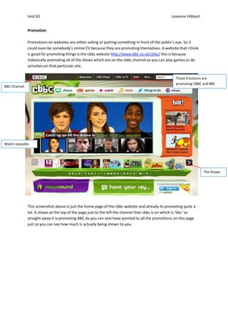 Unit 65                                                                             Leeanne Hibbert


              Promotion

              Promotions on websites are either selling or putting something in front of the public’s eye. So it
              could even be somebody’s online CV because they are promoting themselves. A website that I think
              is good for promoting things is the cbbc website http://www.bbc.co.uk/cbbc/ this is because
              itsbasically promoting all of the shows which are on the cbbc channel as you can play games or do
              activities on that particular site.

                                                                                                     These 4 buttons are
                                                                                                     promoting CBBC and BBC
BBC Channel




Watch episodes




                                                                                                                    The Shows




              This screenshot above is just the home page of the cbbc website and already its promoting quite a
              lot. It shows at the top of the page just to the left the channel that cbbc is on which is ‘bbc’ so
              straight away it is promoting BBC.As you can seeI have pointed to all the promotions on this page
              just so you can see how much is actually being shown to you.
 