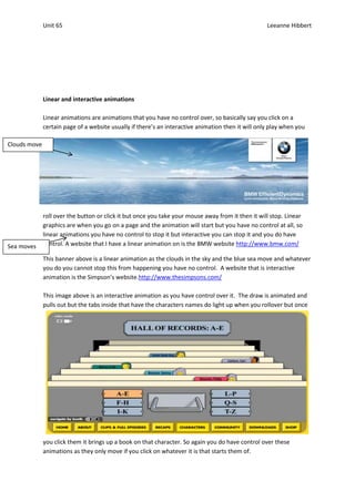 Unit 65                                                                               Leeanne Hibbert




              Linear and interactive animations

              Linear animations are animations that you have no control over, so basically say you click on a
              certain page of a website usually if there’s an interactive animation then it will only play when you

Clouds move




              roll over the button or click it but once you take your mouse away from it then it will stop. Linear
              graphics are when you go on a page and the animation will start but you have no control at all, so
              linear animations you have no control to stop it but interactive you can stop it and you do have
Sea moves     control. A website that I have a linear animation on is the BMW website http://www.bmw.com/

              This banner above is a linear animation as the clouds in the sky and the blue sea move and whatever
              you do you cannot stop this from happening you have no control. A website that is interactive
              animation is the Simpson’s website.http://www.thesimpsons.com/

              This image above is an interactive animation as you have control over it. The draw is animated and
              pulls out but the tabs inside that have the characters names do light up when you rollover but once




              you click them it brings up a book on that character. So again you do have control over these
              animations as they only move if you click on whatever it is that starts them of.
 