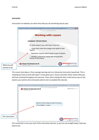 Unit 65                                                                                 Leeanne Hibbert




            Instruction

            Instructions on websites are when they help you do something step by step.




What you will
achieve to do

            This screen shot above is from synergy learning and is an interactive instruction based task. This is
            showing you how to work with layers. It even gives you a ‘lesson overview’ which means what you
            will have achieved throughout this exercise. If you click to being this then it will instruct you on the
            buttons you need to click and exactly what to do to complete the tutorials.




The instructions


            This screenshot is once you start of the instruction exercise, as you can see straight away it tells you
            what to do.
 