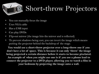 Short-throw Projectors
•
•
•
•
•
•

You can manually focus the image
Uses VGA cable
Has a USB input
Can play DVDs
Flip-out mirror (the image hits the mirror and is reflected)
To prevent shadows being cast, you can invert the image which means
putting the projector behind the backdrop of the stage.
You would use a short-throw projector over a long-throw one if you
don’t have a lot of space. This is because it can only ‘throw’ the image
being projected a certain distance before it starts to become pixelated.
An example of when you might use one is if you use a phono lead to
connect the projector to a DVD player, allowing you to watch a film in
your bedroom by projecting the image onto a wall.

 