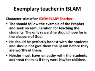 Exemplary teacher in ISLAM
Characteristics of an EXEMPLARY Teacher:
 The should follow the example of the Prophet
and seek no remuneration for teaching the
students. The only reward he should hope for is
the pleasure of God.
 He should be perfectly honest with the students
and should not give them the ijazah before they
are worthy of them.
 He/she must have empathy with the students
and treat them as if they were his/her children.
 