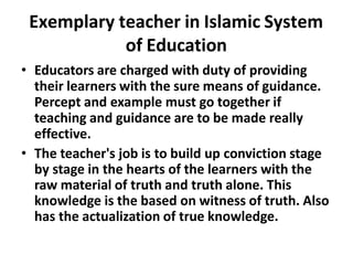 Exemplary teacher in Islamic System
of Education
• Educators are charged with duty of providing
their learners with the sure means of guidance.
Percept and example must go together if
teaching and guidance are to be made really
effective.
• The teacher's job is to build up conviction stage
by stage in the hearts of the learners with the
raw material of truth and truth alone. This
knowledge is the based on witness of truth. Also
has the actualization of true knowledge.
 