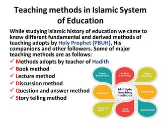 Teaching methods in Islamic System
of Education
While studying Islamic history of education we came to
know different fundamental and derived methods of
teaching adopts by Holy Prophet (PBUH), His
companions and other followers. Some of major
teaching methods are as follows:
 Methods adopts by teacher of Hadith
 Book method
 Lecture method
 Discussion method
 Question and answer method
 Story telling method
 