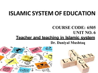 ISLAMIC SYSTEM OF EDUCATION
COURSE CODE: 6505
UNIT NO. 6
Teacher and teaching in Islamic system
Dr. Daniyal Mushtaq
 