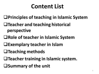 Content List
Principles of teaching in Islamic System
Teacher and teaching historical
perspective
Role of teacher in Islamic System
Exemplary teacher in Islam
Teaching methods
Teacher training in Islamic system.
Summary of the unit
3
 
