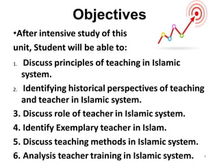 Objectives
•After intensive study of this
unit, Student will be able to:
1. Discuss principles of teaching in Islamic
system.
2. Identifying historical perspectives of teaching
and teacher in Islamic system.
3. Discuss role of teacher in Islamic system.
4. Identify Exemplary teacher in Islam.
5. Discuss teaching methods in Islamic system.
6. Analysis teacher training in Islamic system. 4
 