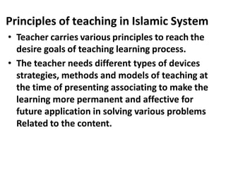 Principles of teaching in Islamic System
• Teacher carries various principles to reach the
desire goals of teaching learning process.
• The teacher needs different types of devices
strategies, methods and models of teaching at
the time of presenting associating to make the
learning more permanent and affective for
future application in solving various problems
Related to the content.
 