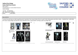 Salford City College
Eccles Sixth Form Centre
BTec Level 3
Extended Diploma in Creative Media Production
Games Design
Unit 66 – 3D Modelling
HA5 – Sidekick Task 6 – Production
Name Elliot Black
Date:10/3/14
I started the planning my robot by getting some inspiration from actual robots that are used in both video games and other media. I decided that I really liked
the mister handy design and took the most inspiration from it overall when coming up with my design idea.
 