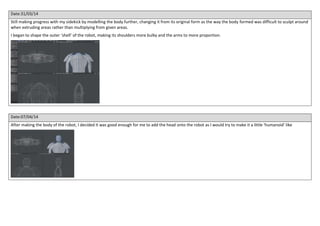 Date:31/03/14
Still making progress with my sidekick by modelling the body further, changing it from its original form as the way the body formed was difficult to sculpt around
when extruding areas rather than multiplying from given areas.
I began to shape the outer ‘shell’ of the robot, making its shoulders more bulky and the arms to more proportion.
Date:07/04/14
After making the body of the robot, I decided it was good enough for me to add the head onto the robot as I would try to make it a little ‘humanoid’ like
 