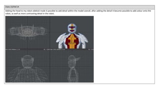 Date:10/04/14
Adding the head to my robot sidekick made it possible to add detail within the model overall, after adding the detail it became possible to add colour onto the
robot, as well as more contrasting detail in the robot.
 
