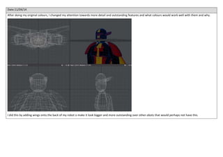 Date:11/04/14
After doing my original colours, I changed my attention towards more detail and outstanding features and what colours would work well with them and why.
I did this by adding wings onto the back of my robot o make it look bigger and more outstanding over other obots that would perhaps not have this.
 