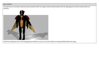 Date:14/04/14
I focused more on my robots materials and presentation within the stage and what would look best with the lighting given and how it would reflect my
character.
I did this by making the inner of the wings gold and reflective, as you can see the models arms being reflected within the wings.
 