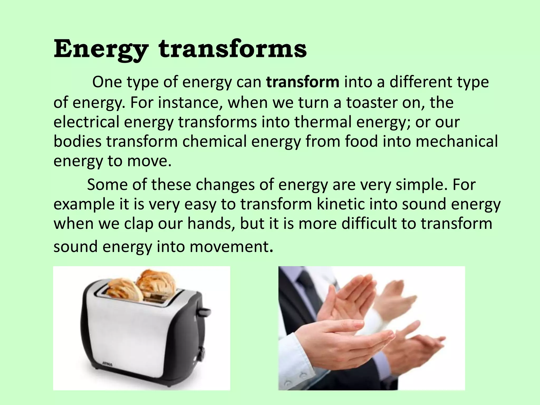 Energy transforms
One type of energy can transform into a different type
of energy. For instance, when we turn a toaster on, the
electrical energy transforms into thermal energy; or our
bodies transform chemical energy from food into mechanical
energy to move.
Some of these changes of energy are very simple. For
example it is very easy to transform kinetic into sound energy
when we clap our hands, but it is more difficult to transform
sound energy into movement.
 