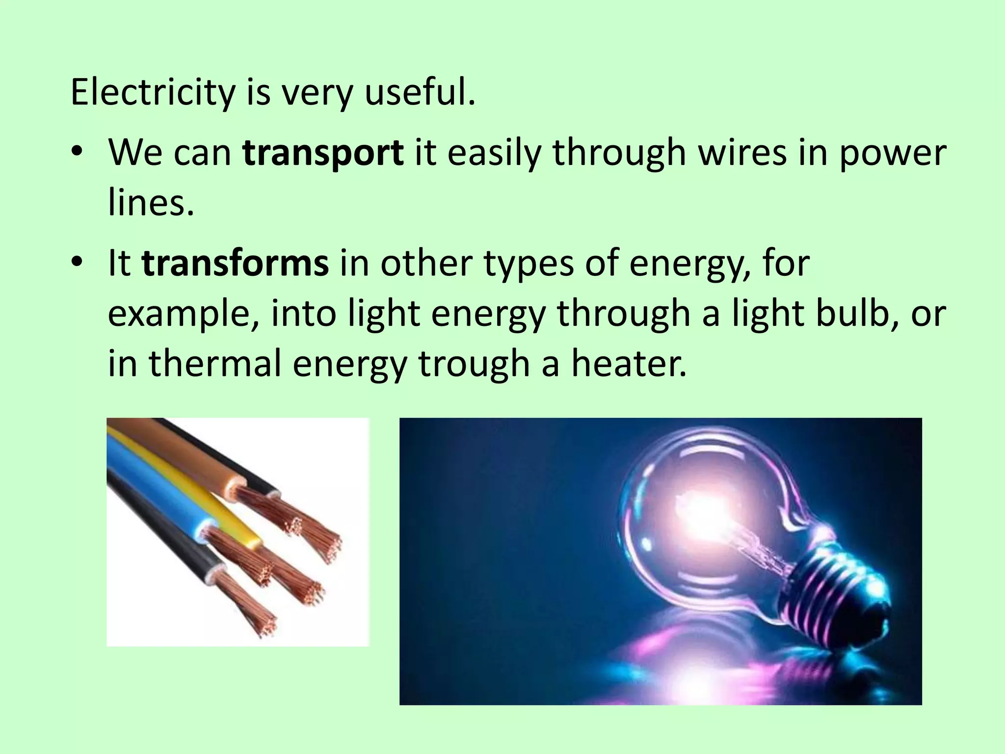 Electricity is very useful.
• We can transport it easily through wires in power
lines.
• It transforms in other types of energy, for
example, into light energy through a light bulb, or
in thermal energy trough a heater.
 