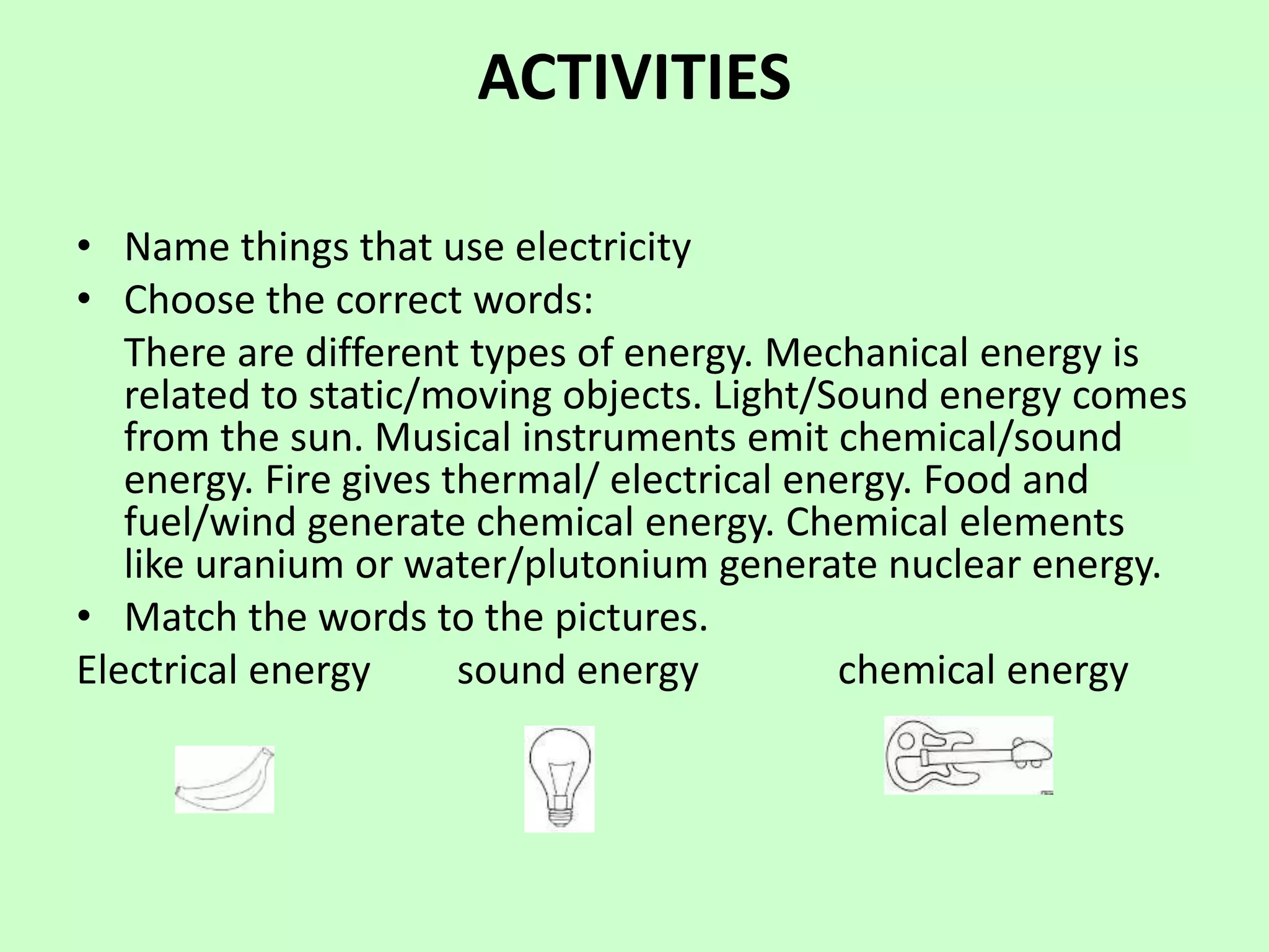 ACTIVITIES
• Name things that use electricity
• Choose the correct words:
There are different types of energy. Mechanical energy is
related to static/moving objects. Light/Sound energy comes
from the sun. Musical instruments emit chemical/sound
energy. Fire gives thermal/ electrical energy. Food and
fuel/wind generate chemical energy. Chemical elements
like uranium or water/plutonium generate nuclear energy.
• Match the words to the pictures.
Electrical energy sound energy chemical energy
 