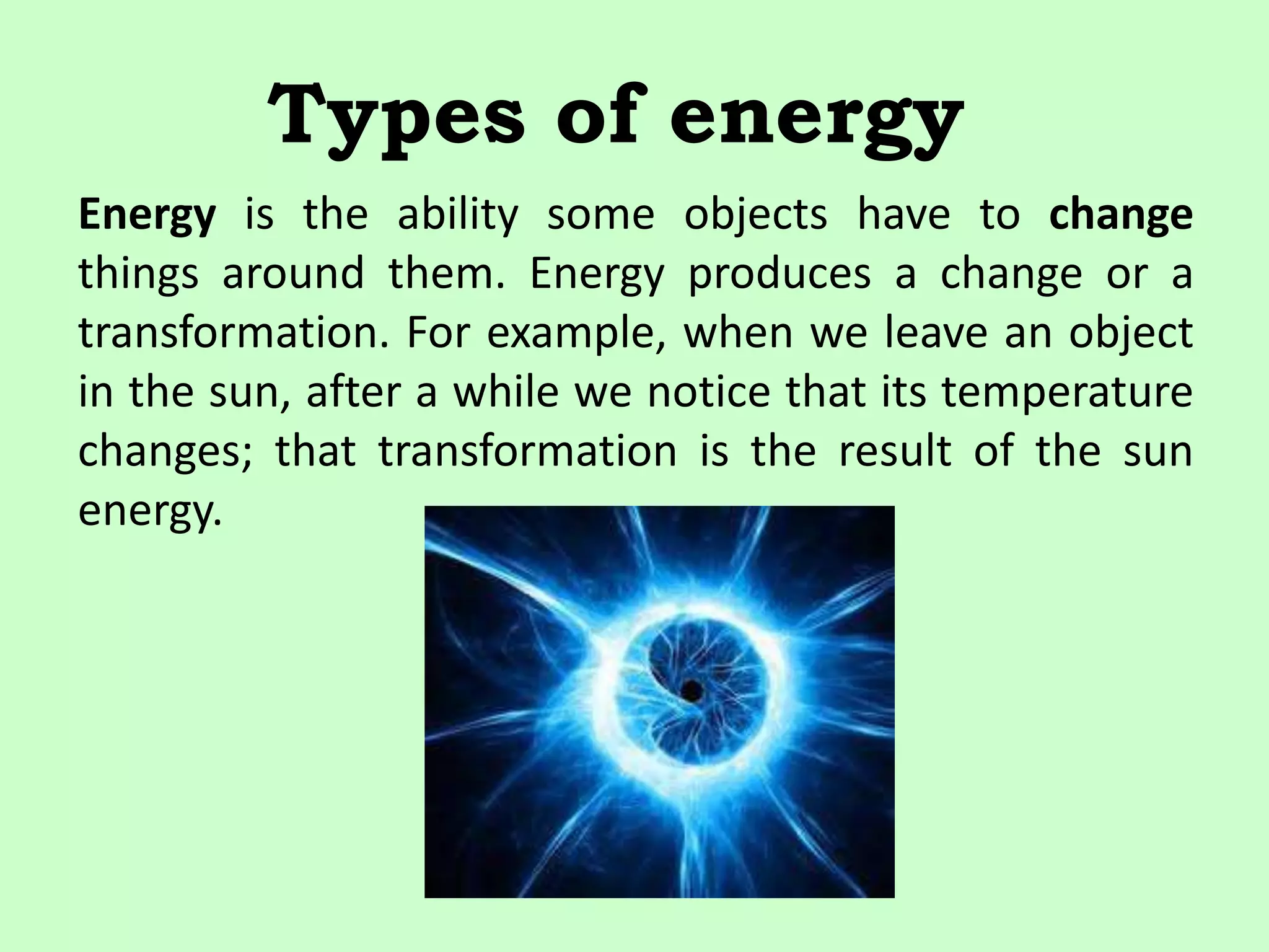 Types of energy
Energy is the ability some objects have to change
things around them. Energy produces a change or a
transformation. For example, when we leave an object
in the sun, after a while we notice that its temperature
changes; that transformation is the result of the sun
energy.
 