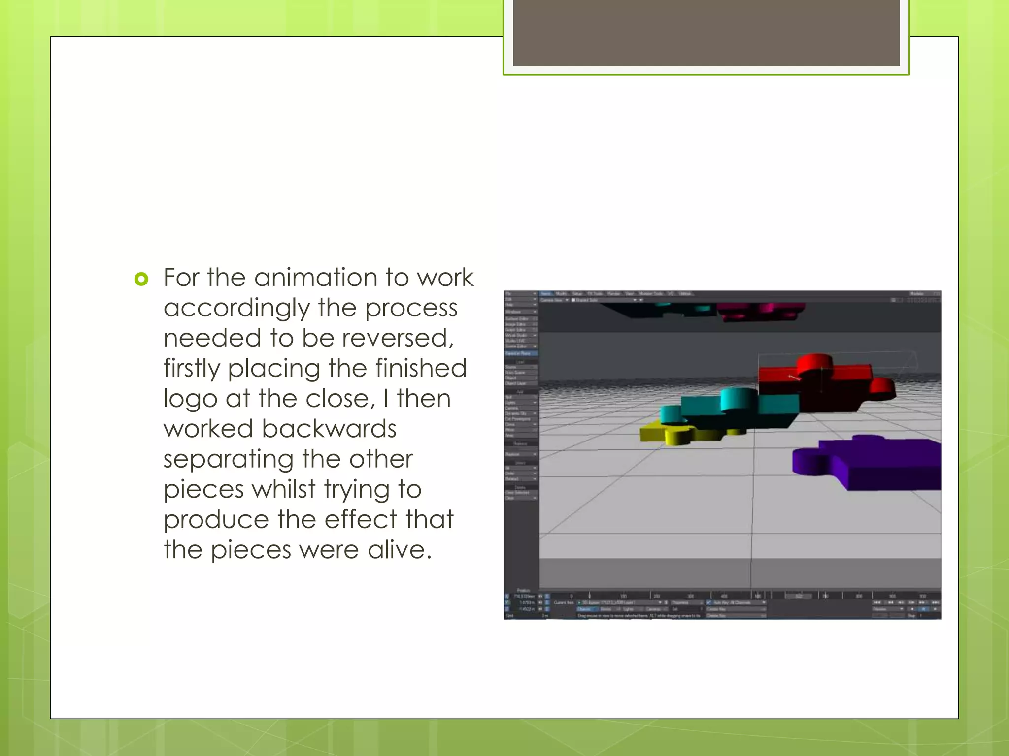  For the animation to work
accordingly the process
needed to be reversed,
firstly placing the finished
logo at the close, I then
worked backwards
separating the other
pieces whilst trying to
produce the effect that
the pieces were alive.
 