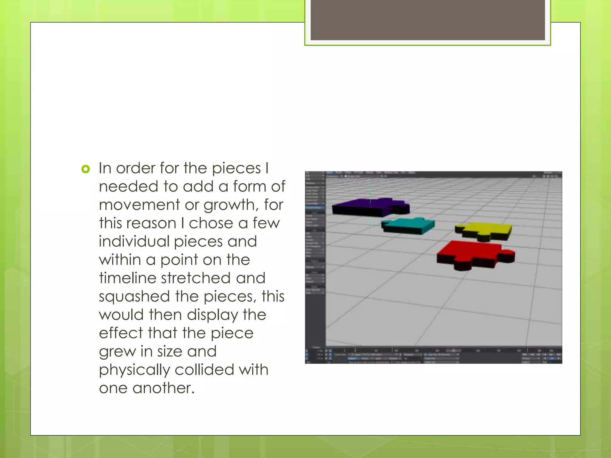  In order for the pieces I
needed to add a form of
movement or growth, for
this reason I chose a few
individual pieces and
within a point on the
timeline stretched and
squashed the pieces, this
would then display the
effect that the piece
grew in size and
physically collided with
one another.
 