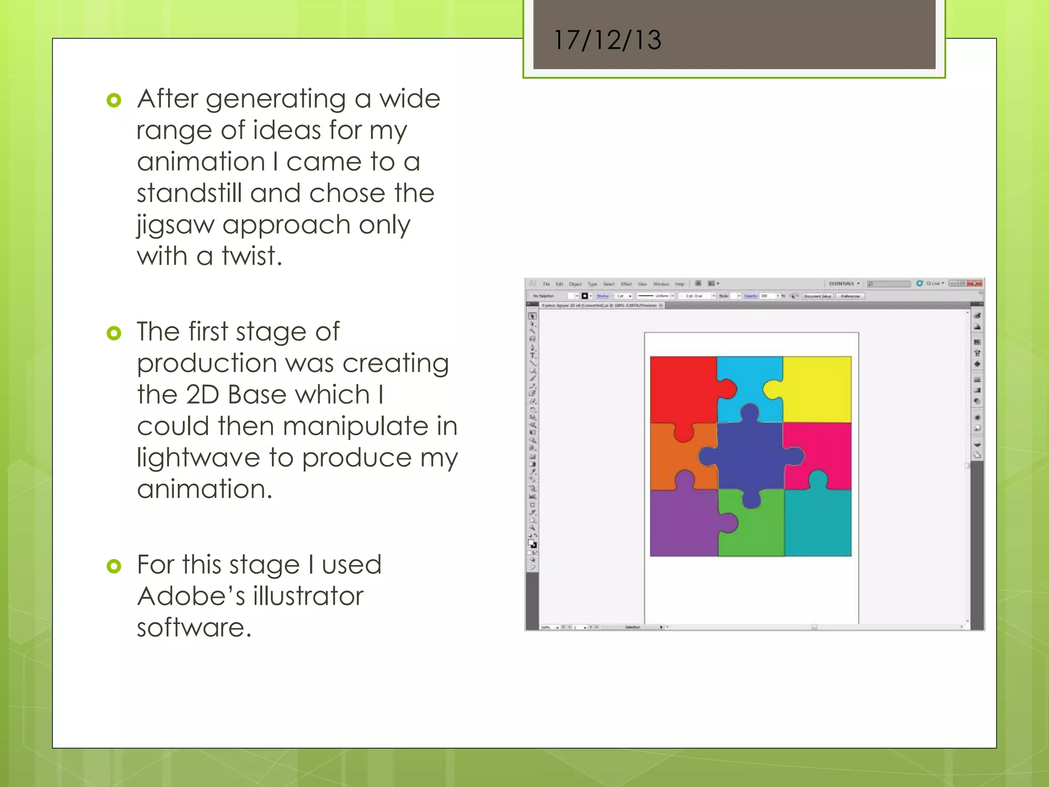  After generating a wide
range of ideas for my
animation I came to a
standstill and chose the
jigsaw approach only
with a twist.
 The first stage of
production was creating
the 2D Base which I
could then manipulate in
lightwave to produce my
animation.
 For this stage I used
Adobe’s illustrator
software.
17/12/13
 