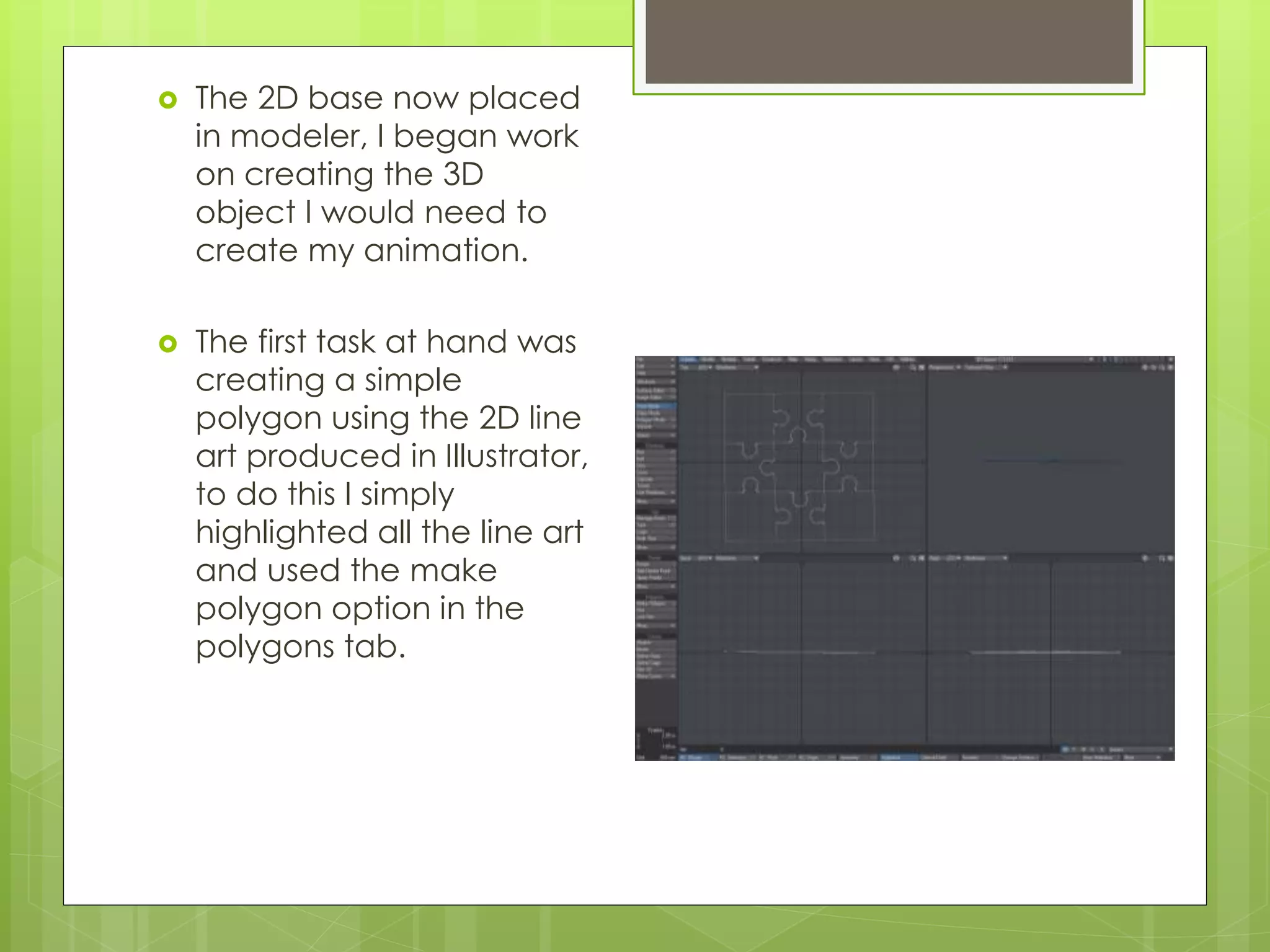  The 2D base now placed
in modeler, I began work
on creating the 3D
object I would need to
create my animation.
 The first task at hand was
creating a simple
polygon using the 2D line
art produced in Illustrator,
to do this I simply
highlighted all the line art
and used the make
polygon option in the
polygons tab.
 