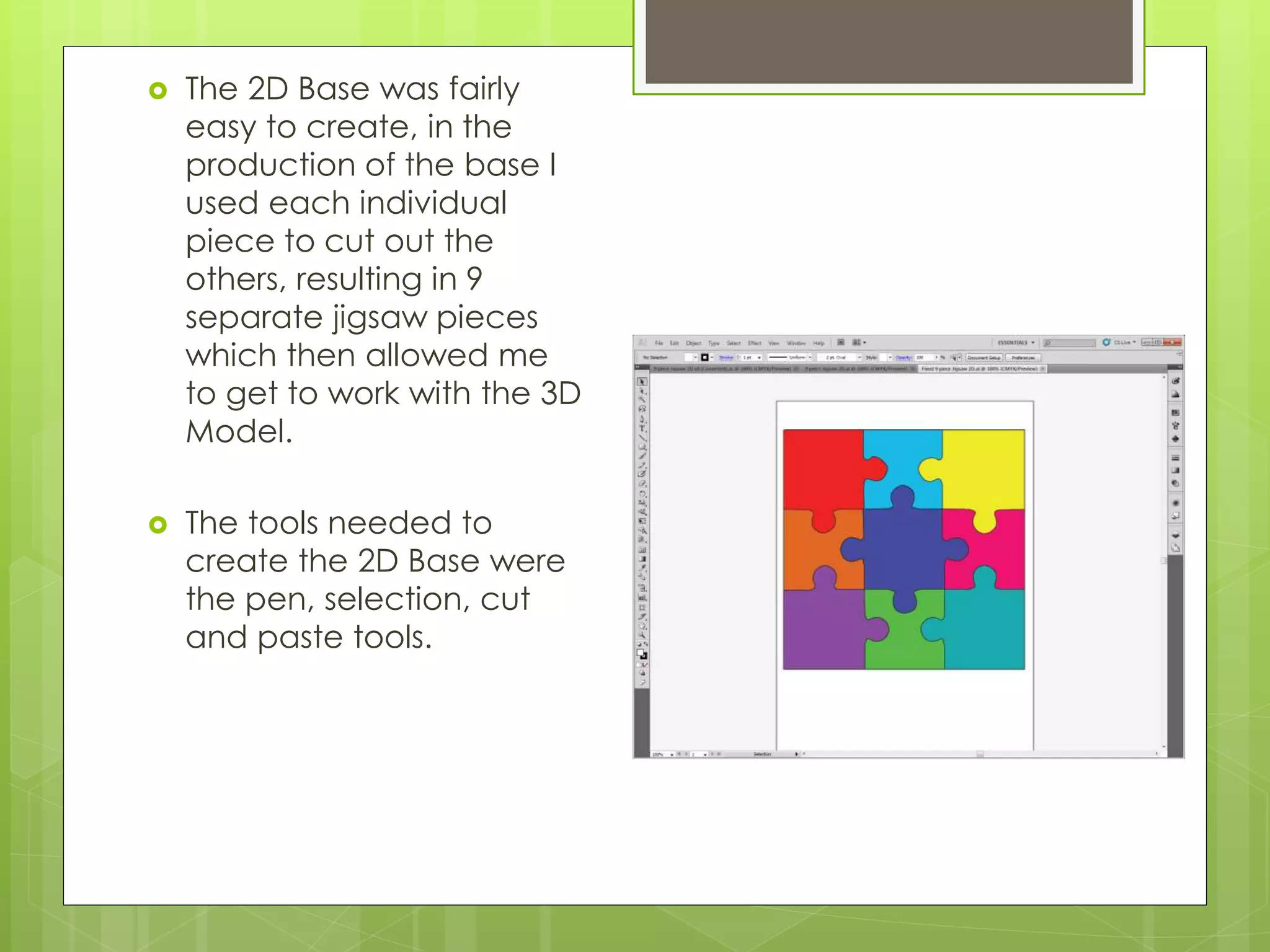  The 2D Base was fairly
easy to create, in the
production of the base I
used each individual
piece to cut out the
others, resulting in 9
separate jigsaw pieces
which then allowed me
to get to work with the 3D
Model.
 The tools needed to
create the 2D Base were
the pen, selection, cut
and paste tools.
 