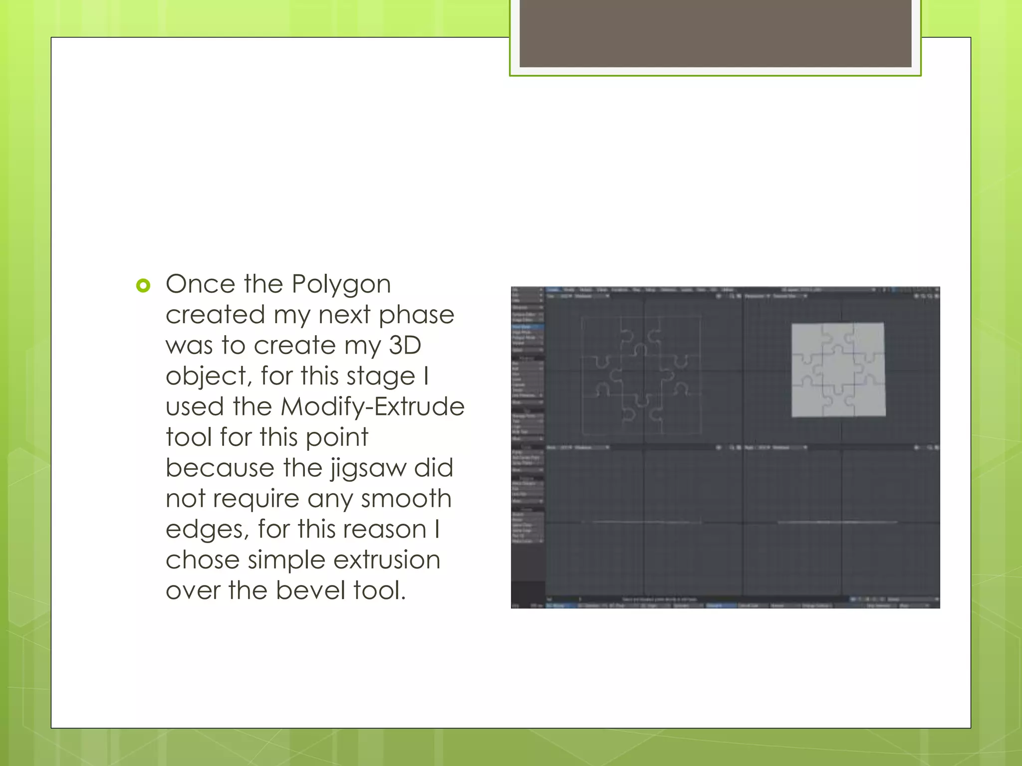  Once the Polygon
created my next phase
was to create my 3D
object, for this stage I
used the Modify-Extrude
tool for this point
because the jigsaw did
not require any smooth
edges, for this reason I
chose simple extrusion
over the bevel tool.
 