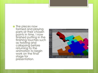  The pieces now
formed and playing
parts at their chosen
points in time, I now
finished putting in the
finishing touches such
as twisting and
collapsing before
returning to the
animation to begin
work on the final
stage for
presentation.
 
