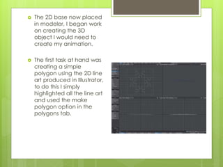  The 2D base now placed
in modeler, I began work
on creating the 3D
object I would need to
create my animation.
 The first task at hand was
creating a simple
polygon using the 2D line
art produced in Illustrator,
to do this I simply
highlighted all the line art
and used the make
polygon option in the
polygons tab.
 
