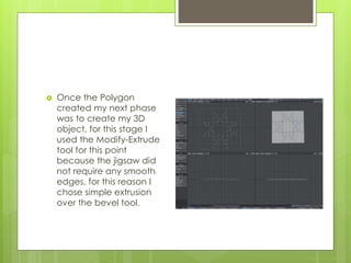  Once the Polygon
created my next phase
was to create my 3D
object, for this stage I
used the Modify-Extrude
tool for this point
because the jigsaw did
not require any smooth
edges, for this reason I
chose simple extrusion
over the bevel tool.
 