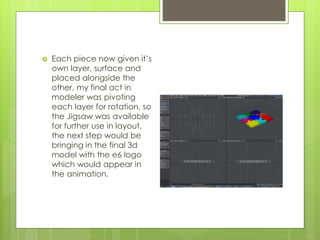  Each piece now given it’s
own layer, surface and
placed alongside the
other, my final act in
modeler was pivoting
each layer for rotation, so
the Jigsaw was available
for further use in layout,
the next step would be
bringing in the final 3d
model with the e6 logo
which would appear in
the animation.
 