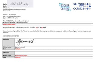 Salford City College
Eccles Sixth Form Centre
BTec Level 3
Extended Diploma in Creative Media Production
Games Design
Unit 67 – 3D Animation
HA7 – e6 Radio Motion Graphic
Legal and Ethical Checklist
This AGREEMENT, between the undersigned:
E6 Radio (Salford City College Corporation)
Robert Hillard-Linney
Hereafter referred to as the “Collaborators” is made this 10 day of 12 2013.
Have checked and agreed that the “Work” has been checked for decency, representation of race, gender religion and sexuality and has met an appropriate
standard.
AGREED TO AND ACCEPTED.
Signature:
Printed name: Damen Bramwell
Date: 10/12/13
Signature:
Printed name: Robert Hillard-Linney
Date: 10/12/13
 