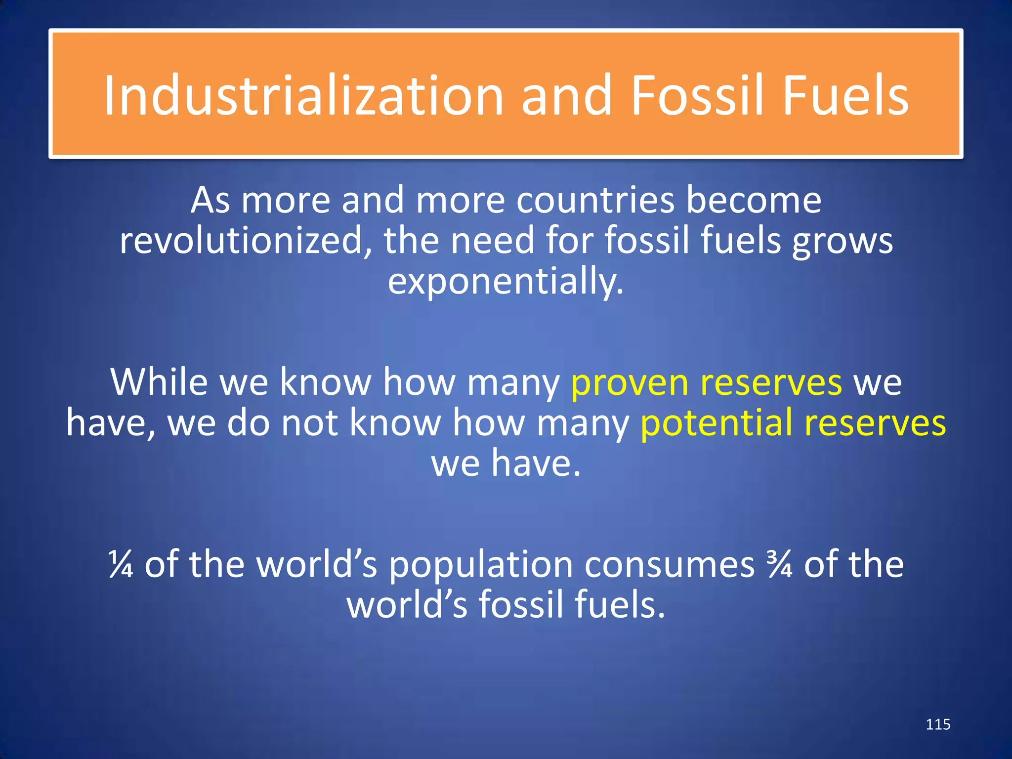 Industrialization and Fossil Fuels
      As more and more countries become
  revolutionized, the need for fossil fuels grows
                  exponentially.

  While we know how many proven reserves we
have, we do not know how many potential reserves
                    we have.

  ¼ of the world’s population consumes ¾ of the
                world’s fossil fuels.

                                                    115
 