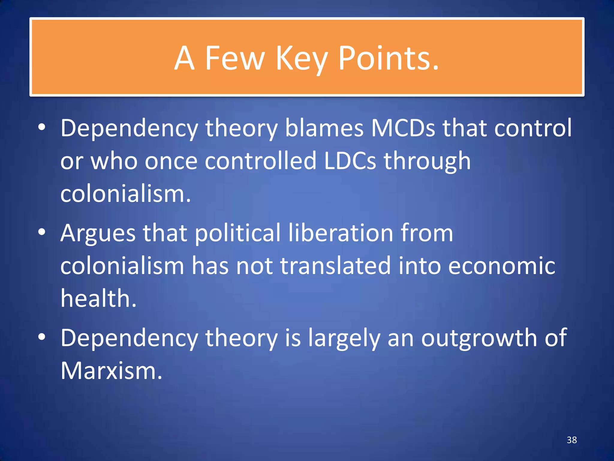 A Few Key Points.
• Dependency theory blames MCDs that control
  or who once controlled LDCs through
  colonialism.
• Argues that political liberation from
  colonialism has not translated into economic
  health.
• Dependency theory is largely an outgrowth of
  Marxism.

                                             38
 