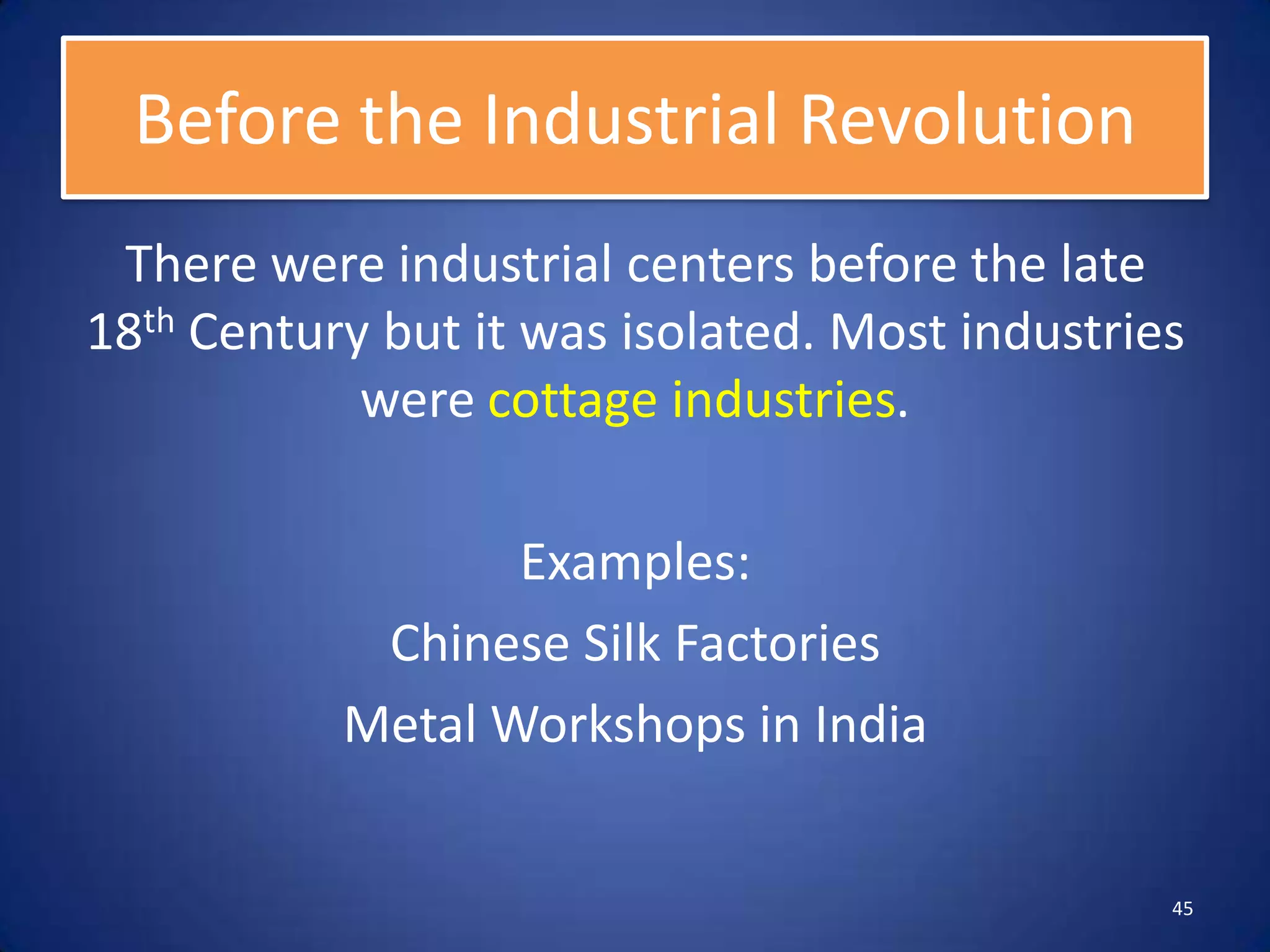 Before the Industrial Revolution
 There were industrial centers before the late
18th Century but it was isolated. Most industries
            were cottage industries.

                  Examples:
            Chinese Silk Factories
           Metal Workshops in India


                                                45
 