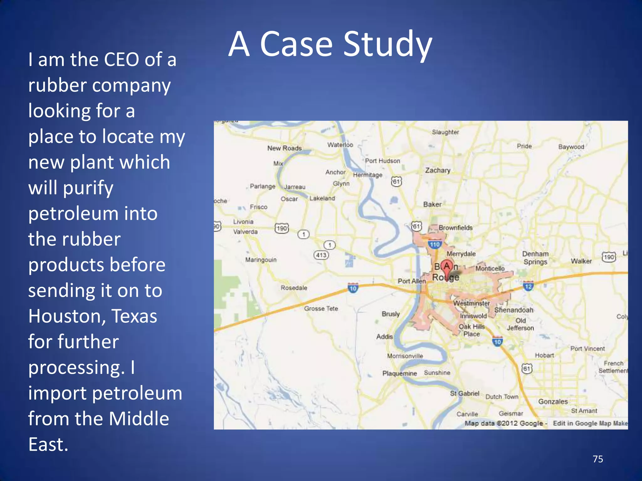 I am the CEO of a    A Case Study
rubber company
looking for a
place to locate my
new plant which
will purify
petroleum into
the rubber
products before
sending it on to
Houston, Texas
for further
processing. I
import petroleum
from the Middle
East.
                                    75
 