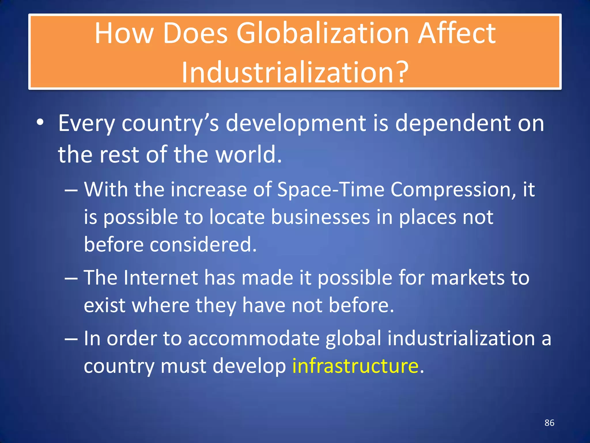 How Does Globalization Affect
          Industrialization?
• Every country’s development is dependent on
  the rest of the world.
  – With the increase of Space-Time Compression, it
    is possible to locate businesses in places not
    before considered.
  – The Internet has made it possible for markets to
    exist where they have not before.
  – In order to accommodate global industrialization a
    country must develop infrastructure.

                                                     86
 
