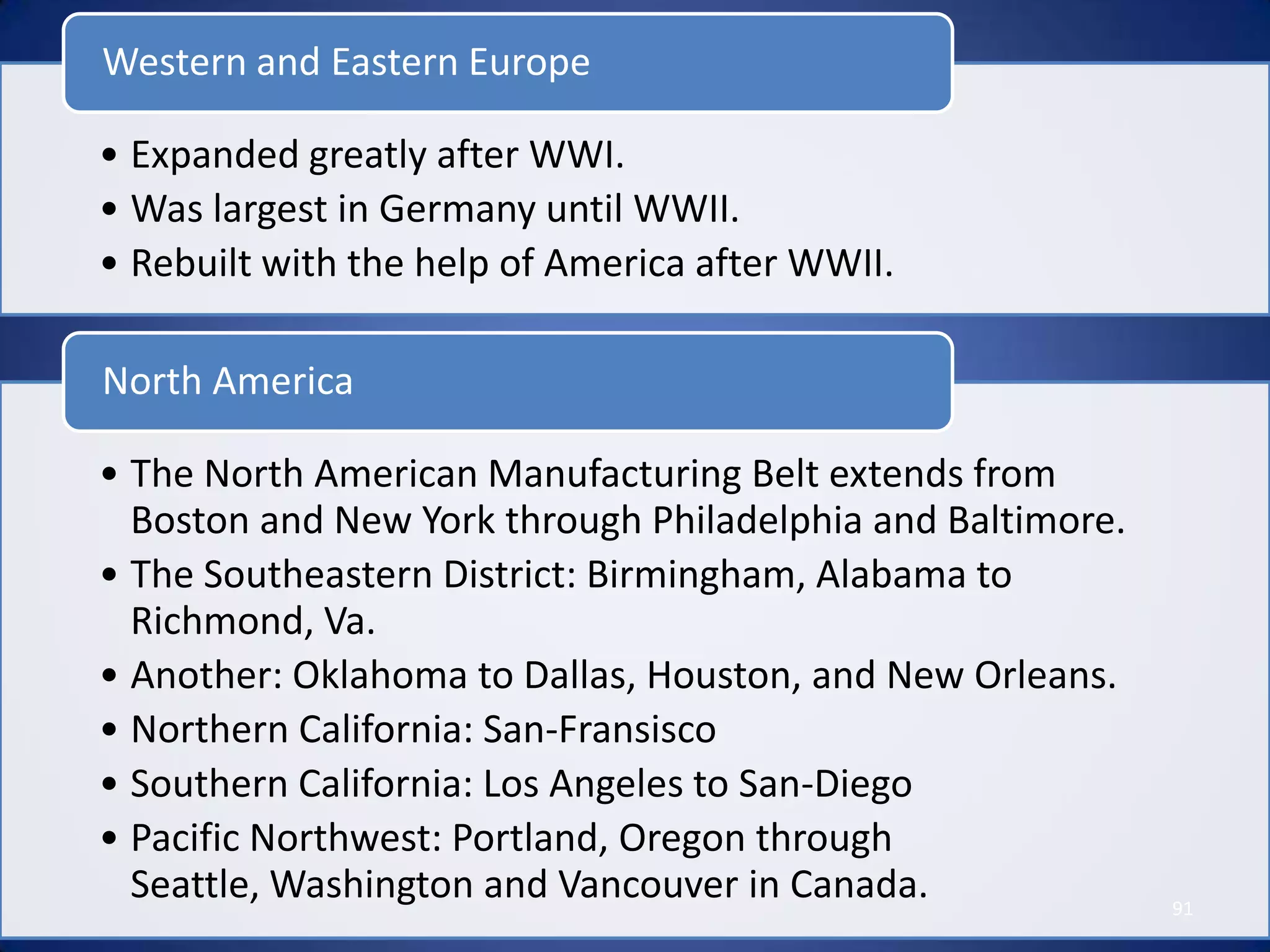 Western and Eastern Europe

• Expanded greatly after WWI.
• Was largest in Germany until WWII.
• Rebuilt with the help of America after WWII.

North America

• The North American Manufacturing Belt extends from
  Boston and New York through Philadelphia and Baltimore.
• The Southeastern District: Birmingham, Alabama to
  Richmond, Va.
• Another: Oklahoma to Dallas, Houston, and New Orleans.
• Northern California: San-Fransisco
• Southern California: Los Angeles to San-Diego
• Pacific Northwest: Portland, Oregon through
  Seattle, Washington and Vancouver in Canada.              91
 