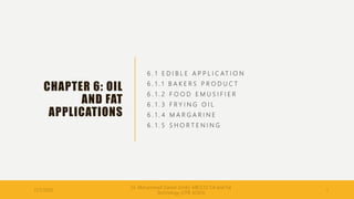 CHAPTER 6: OIL
AND FAT
APPLICATIONS
6 . 1 E D I B L E A P P L I C AT I O N
6 . 1 . 1 B A K E R S P R O D U C T
6 . 1 . 2 F O O D E M U S I F I E R
6 . 1 . 3 F R Y I N G O I L
6 . 1 . 4 M A R G A R I N E
6 . 1 . 5 S H O R T E N I N G
11/7/2020
Dr. Mohammed Danish (UnikL-MICET)/ Oil and Fat
Technology (CPB 30303)
1
 