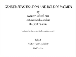 GENDER SENSITISATION AND ROLE OF WOMEN
by
Lecturer: Sehrish Naz
Lecturer: Shahla arshad
Rn, post rn, msn
Institute of nursing sciences, khyber medical university
Subject
Culture Health and Socity
UNIT : 06 A
 