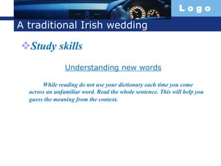 L o g o
A traditional Irish wedding
Study skills
Understanding new words
While reading do not use your dictionary each time you come
across an unfamiliar word. Read the whole sentence. This will help you
guess the meaning from the context.
 