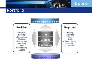 L o g o
Portfolio
To
Describe
The feelings
Positive
•Fantastic
•Exciting
•Interesting
•Thrilling
•Spectacular
•Amusing
•Fun
•Entertaining
•Superb
Negative
•Boring
•Crowded
•Tiring
•Dull
•Disappointing
•Terrible
•Un pleasent
Use the adjectives below
You have joined the events
 
