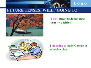 L o g o
FUTURE TENSES: WILL / GOING TO
I will travel to Japan next
year → decision
I am going to study German at
school plan
 