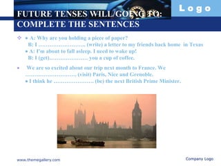 L o g o
FUTURE TENSES WILL/GOING TO:
COMPLETE THE SENTENCES
  A: Why are you holding a piece of paper?
B: I …………………….. (write) a letter to my friends back home in Texas
 A: I'm about to fall asleep. I need to wake up!
B: I (get)………………… you a cup of coffee.
 We are so excited about our trip next month to France. We
………………………. (visit) Paris, Nice and Grenoble.
 I think he …………………. (be) the next British Prime Minister.
www.themegallery.com Company Logo
 
