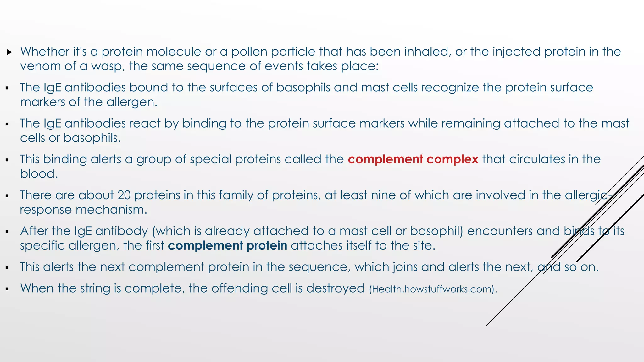  Whether it's a protein molecule or a pollen particle that has been inhaled, or the injected protein in the
venom of a wasp, the same sequence of events takes place:
 The IgE antibodies bound to the surfaces of basophils and mast cells recognize the protein surface
markers of the allergen.
 The IgE antibodies react by binding to the protein surface markers while remaining attached to the mast
cells or basophils.
 This binding alerts a group of special proteins called the complement complex that circulates in the
blood.
 There are about 20 proteins in this family of proteins, at least nine of which are involved in the allergic-
response mechanism.
 After the IgE antibody (which is already attached to a mast cell or basophil) encounters and binds to its
specific allergen, the first complement protein attaches itself to the site.
 This alerts the next complement protein in the sequence, which joins and alerts the next, and so on.
 When the string is complete, the offending cell is destroyed (Health.howstuffworks.com).
 