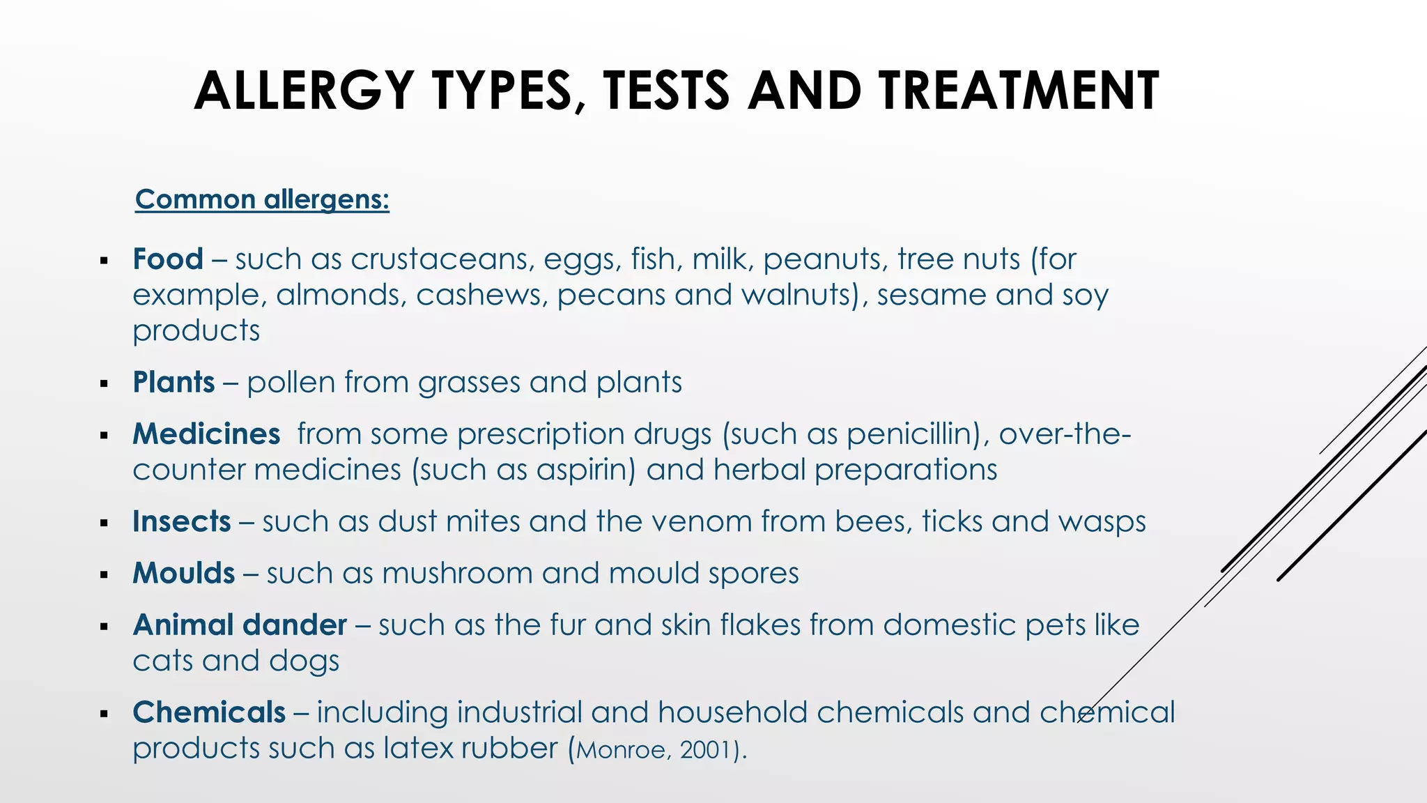  Food – such as crustaceans, eggs, fish, milk, peanuts, tree nuts (for
example, almonds, cashews, pecans and walnuts), sesame and soy
products
 Plants – pollen from grasses and plants
 Medicines from some prescription drugs (such as penicillin), over-the-
counter medicines (such as aspirin) and herbal preparations
 Insects – such as dust mites and the venom from bees, ticks and wasps
 Moulds – such as mushroom and mould spores
 Animal dander – such as the fur and skin flakes from domestic pets like
cats and dogs
 Chemicals – including industrial and household chemicals and chemical
products such as latex rubber (Monroe, 2001).
ALLERGY TYPES, TESTS AND TREATMENT
Common allergens:
 