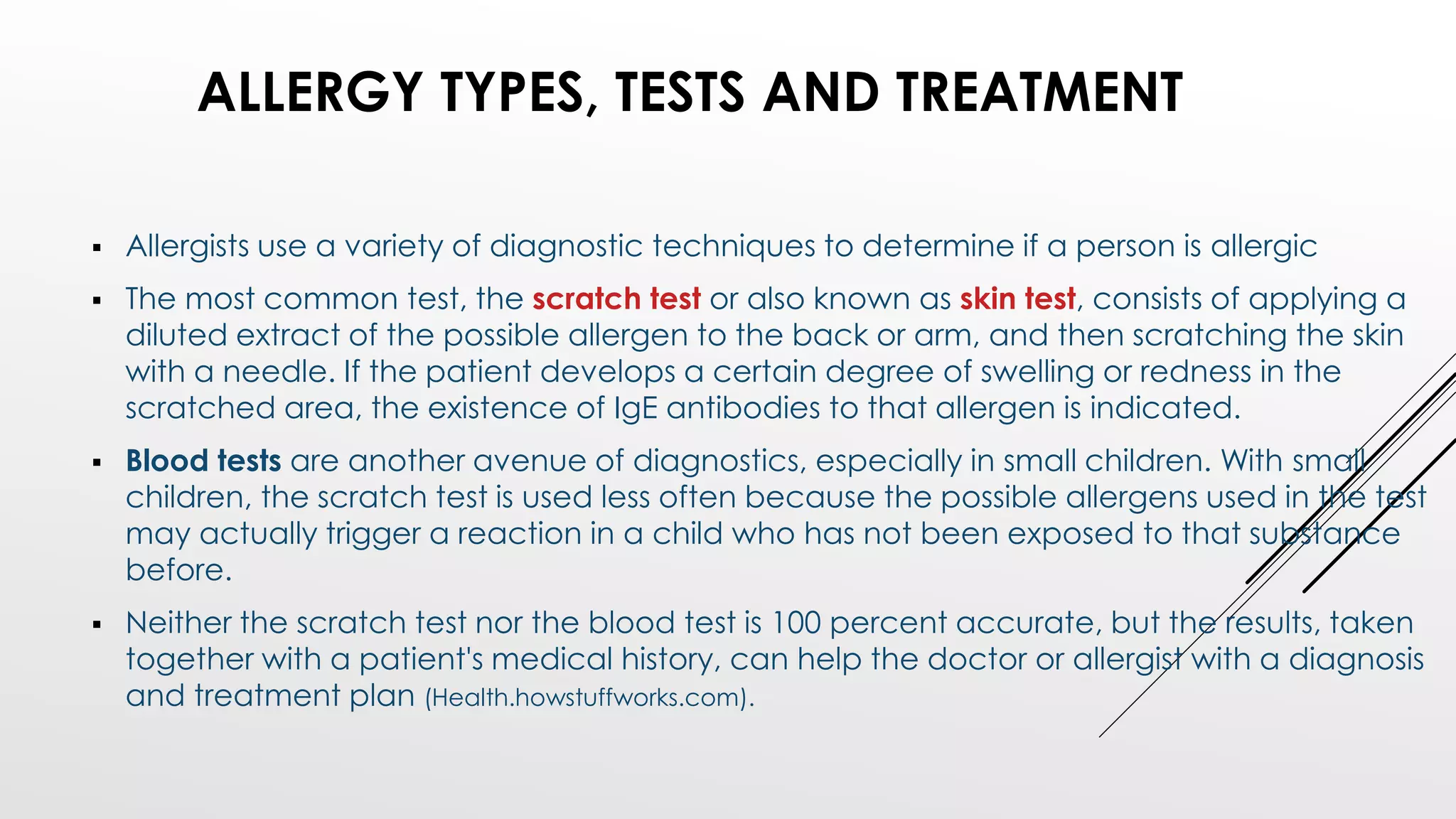  Allergists use a variety of diagnostic techniques to determine if a person is allergic
 The most common test, the scratch test or also known as skin test, consists of applying a
diluted extract of the possible allergen to the back or arm, and then scratching the skin
with a needle. If the patient develops a certain degree of swelling or redness in the
scratched area, the existence of IgE antibodies to that allergen is indicated.
 Blood tests are another avenue of diagnostics, especially in small children. With small
children, the scratch test is used less often because the possible allergens used in the test
may actually trigger a reaction in a child who has not been exposed to that substance
before.
 Neither the scratch test nor the blood test is 100 percent accurate, but the results, taken
together with a patient's medical history, can help the doctor or allergist with a diagnosis
and treatment plan (Health.howstuffworks.com).
ALLERGY TYPES, TESTS AND TREATMENT
 