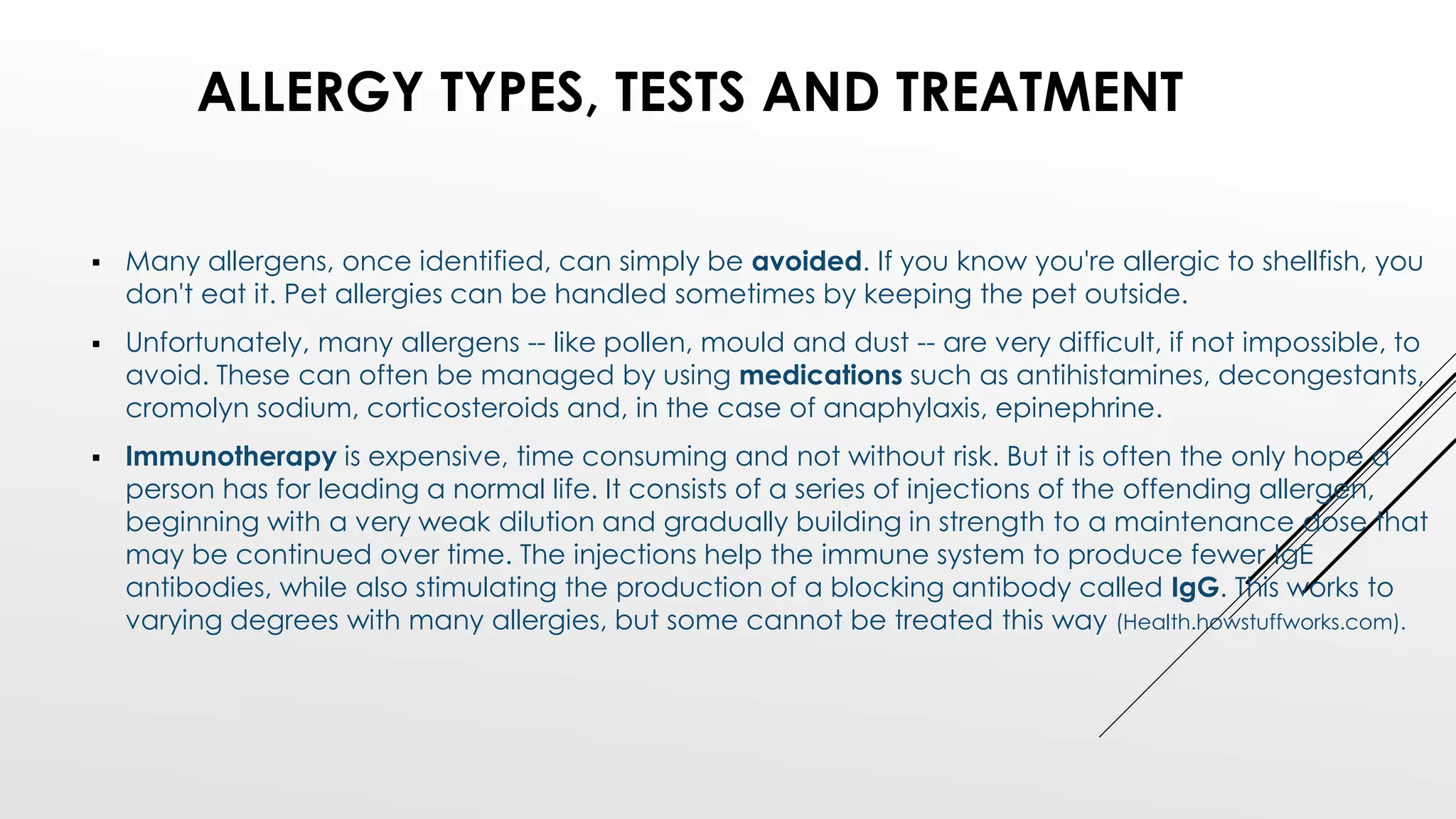  Many allergens, once identified, can simply be avoided. If you know you're allergic to shellfish, you
don't eat it. Pet allergies can be handled sometimes by keeping the pet outside.
 Unfortunately, many allergens -- like pollen, mould and dust -- are very difficult, if not impossible, to
avoid. These can often be managed by using medications such as antihistamines, decongestants,
cromolyn sodium, corticosteroids and, in the case of anaphylaxis, epinephrine.
 Immunotherapy is expensive, time consuming and not without risk. But it is often the only hope a
person has for leading a normal life. It consists of a series of injections of the offending allergen,
beginning with a very weak dilution and gradually building in strength to a maintenance dose that
may be continued over time. The injections help the immune system to produce fewer IgE
antibodies, while also stimulating the production of a blocking antibody called IgG. This works to
varying degrees with many allergies, but some cannot be treated this way (Health.howstuffworks.com).
ALLERGY TYPES, TESTS AND TREATMENT
 
