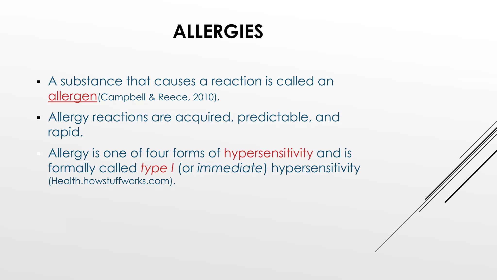 ALLERGIES
 A substance that causes a reaction is called an
allergen(Campbell & Reece, 2010).
 Allergy reactions are acquired, predictable, and
rapid.
 Allergy is one of four forms of hypersensitivity and is
formally called type I (or immediate) hypersensitivity
(Health.howstuffworks.com).
 