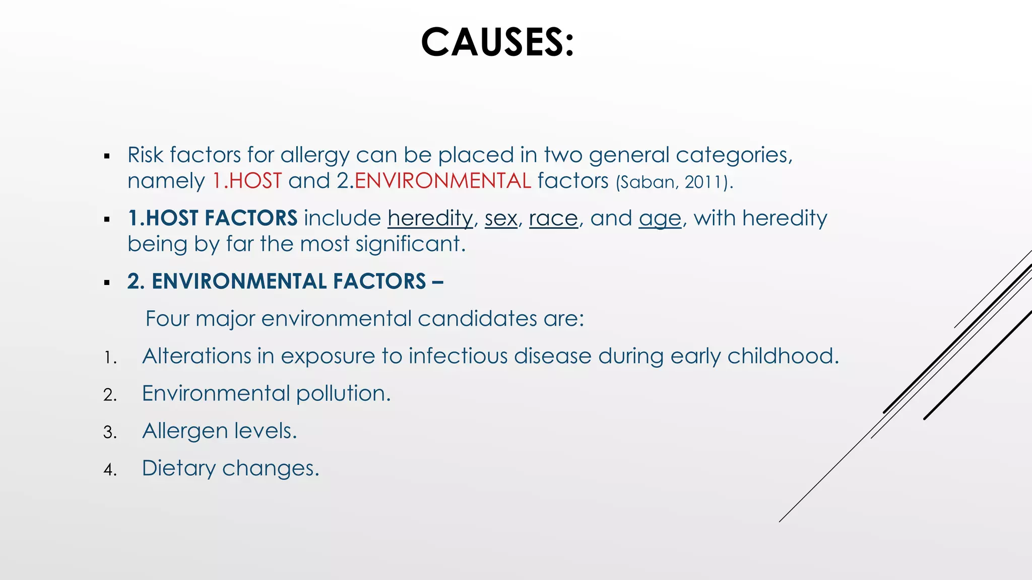 CAUSES:
 Risk factors for allergy can be placed in two general categories,
namely 1.HOST and 2.ENVIRONMENTAL factors (Saban, 2011).
 1.HOST FACTORS include heredity, sex, race, and age, with heredity
being by far the most significant.
 2. ENVIRONMENTAL FACTORS –
Four major environmental candidates are:
1. Alterations in exposure to infectious disease during early childhood.
2. Environmental pollution.
3. Allergen levels.
4. Dietary changes.
 